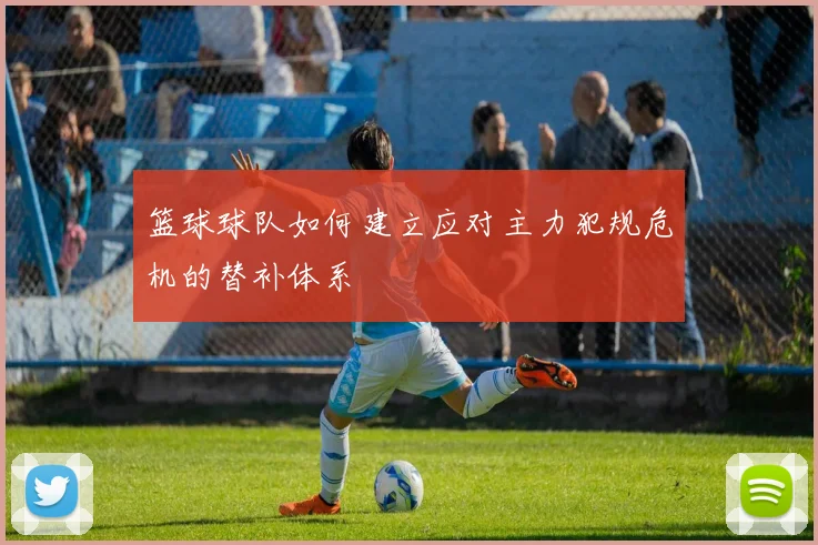 篮球球队如何建立应对主力犯规危机的替补体系