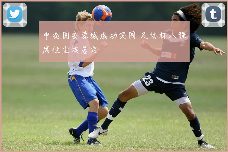 申花国安蓉城成功突围 足协杯八强席位尘埃落定