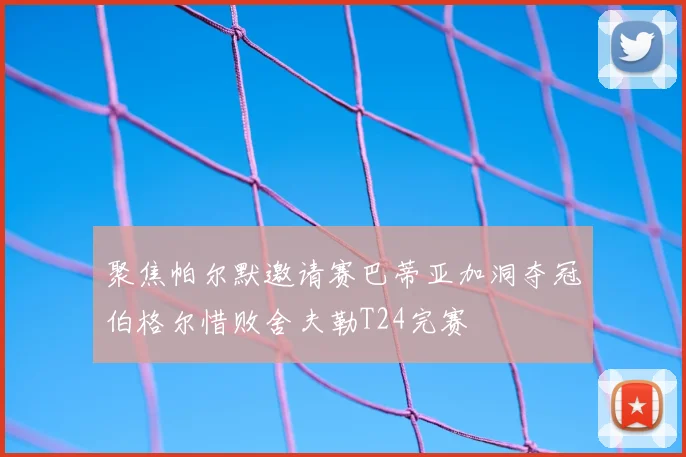 聚焦帕尔默邀请赛巴蒂亚加洞夺冠伯格尔惜败舍夫勒T24完赛