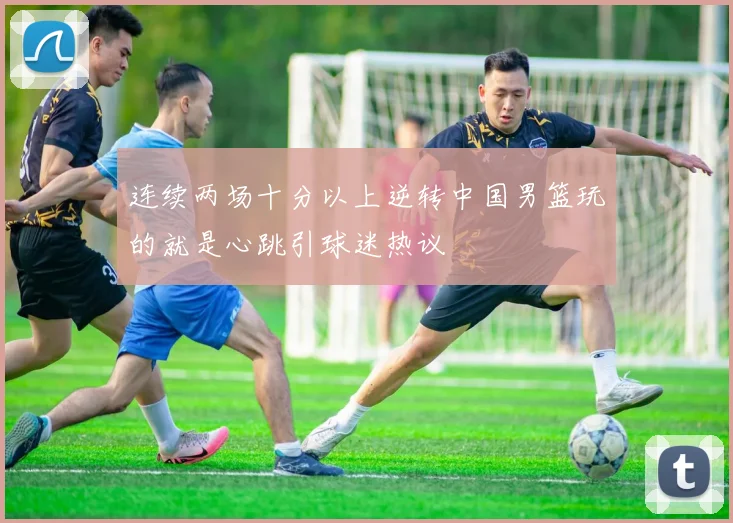 连续两场十分以上逆转中国男篮玩的就是心跳引球迷热议