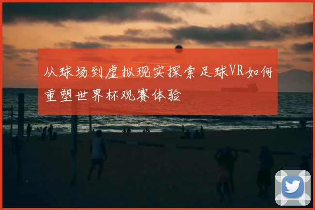 从球场到虚拟现实探索足球VR如何重塑世界杯观赛体验