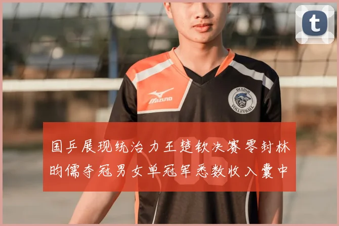 国乒展现统治力王楚钦决赛零封林昀儒夺冠男女单冠军悉数收入囊中
