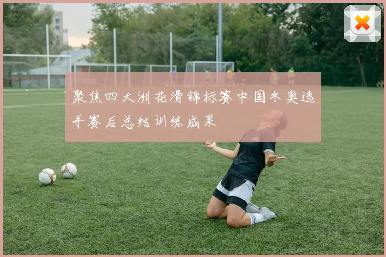 聚焦四大洲花滑锦标赛中国冬奥选手赛后总结训练成果