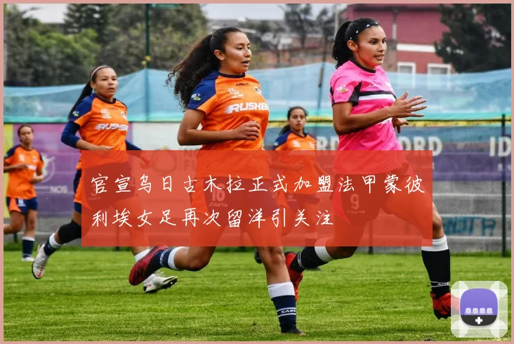 官宣乌日古木拉正式加盟法甲蒙彼利埃女足再次留洋引关注