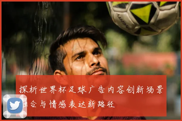 探析世界杯足球广告内容创新场景融合与情感表达新路径