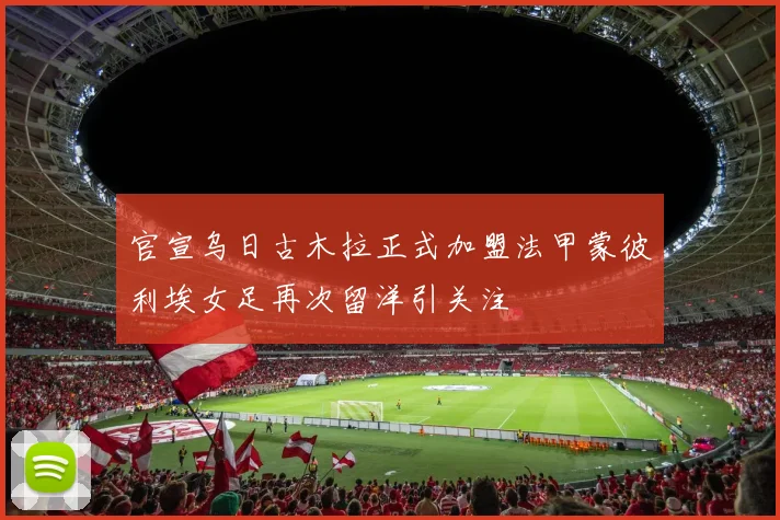 官宣乌日古木拉正式加盟法甲蒙彼利埃女足再次留洋引关注