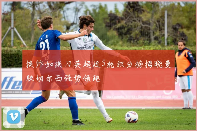 换帅如换刀英超近5轮积分榜揭晓曼联切尔西强势领跑