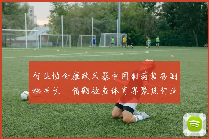 行业协会廉政风暴中国制药装备副秘书长遆倩鹤被查体育界聚焦行业自律与规范发展