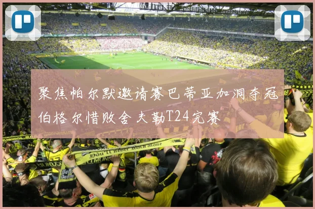 聚焦帕尔默邀请赛巴蒂亚加洞夺冠伯格尔惜败舍夫勒T24完赛